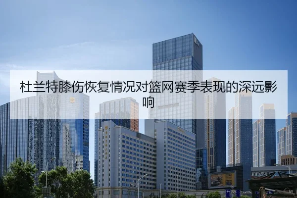 杜兰特膝伤恢复情况对篮网赛季表现的深远影响
